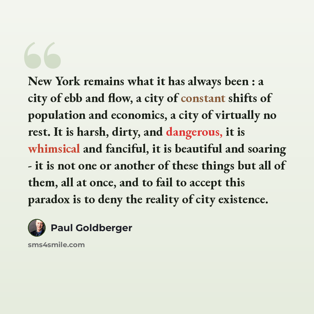 “New York remains what it has always been : a city of ebb and flow, a city of constant shifts of population and economics, a city of virtually no rest. It is harsh, dirty, and dangerous, it is whimsical and fanciful, it is beautiful and soaring - it is not one or another of these things but all of…” quote by Paul Goldberger
