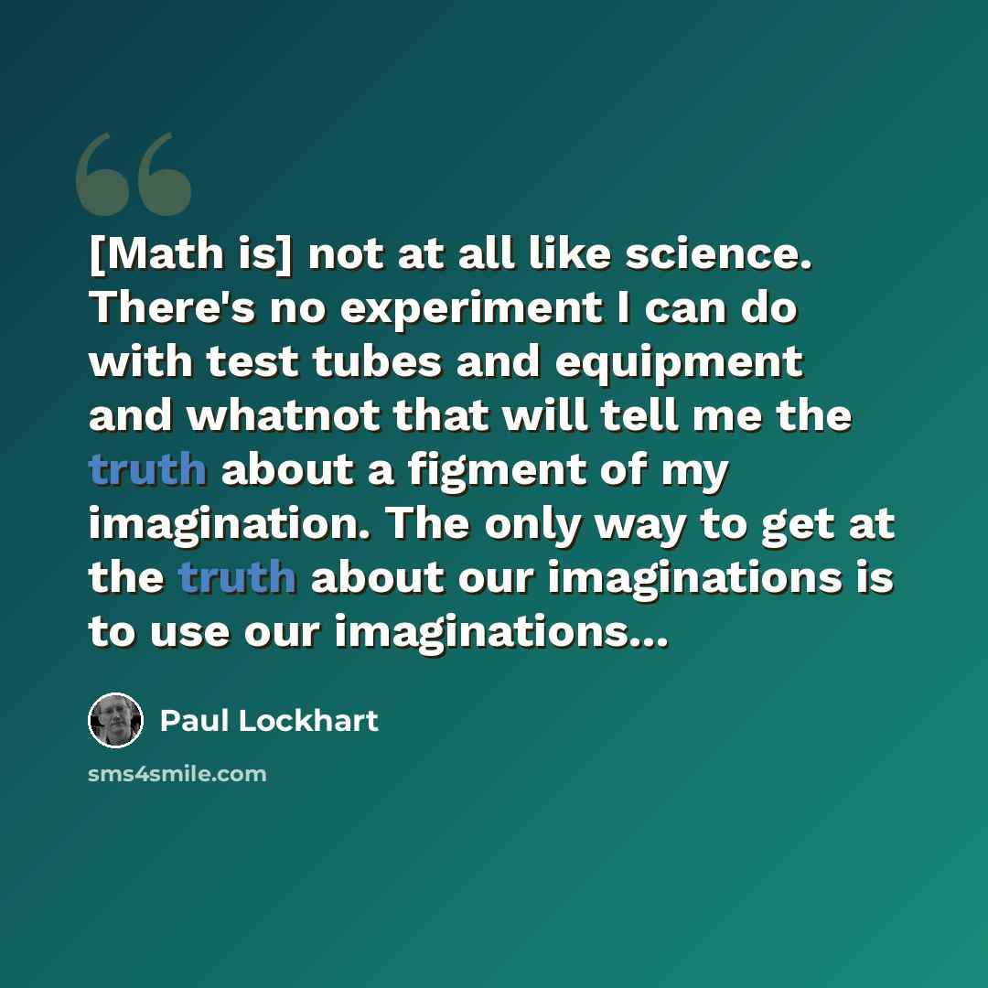 “[Math is] not at all like science. There's no experiment I can do with test tubes and equipment and whatnot that will tell me the truth about a figment of my imagination. The only way to get at the truth about our imaginations is to use our imaginations...” quote by Paul Lockhart