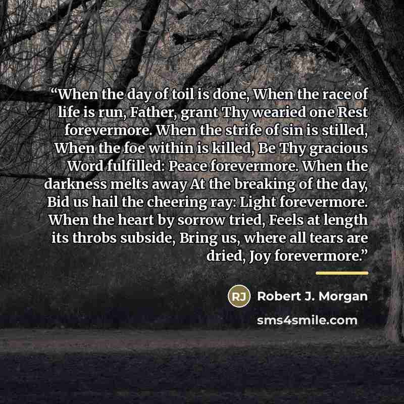 “When the day of toil is done, When the race of life is run, Father, grant Thy wearied one Rest forevermore. When the strife of sin is stilled, When the foe within is killed, Be Thy gracious Word fulfilled: Peace forevermore. When the darkness melts away At the breaking of the day, Bid us hail the…” quote by Robert J. Morgan