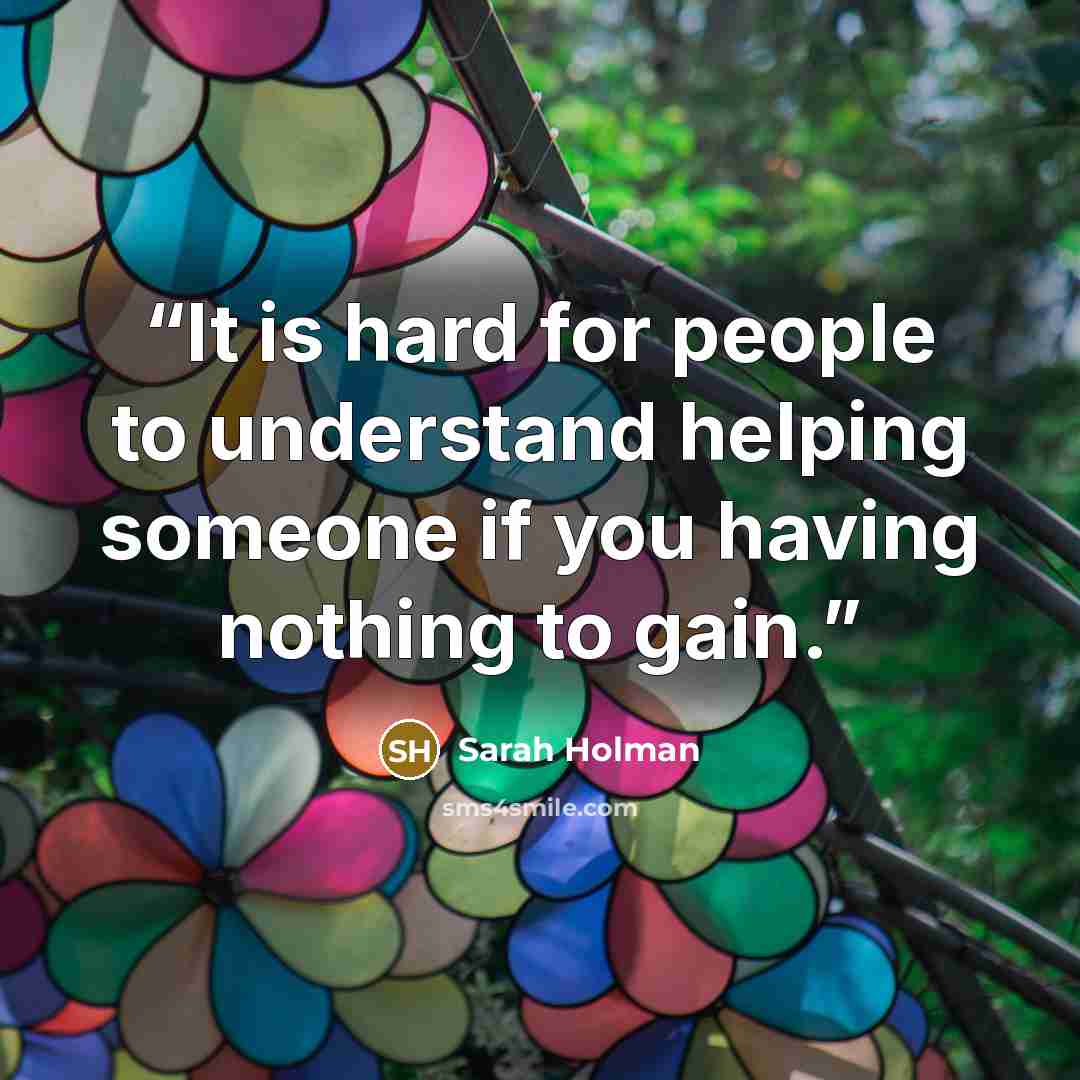 “It is hard for people to understand helping someone if you having nothing to gain.” quote by Sarah Holman