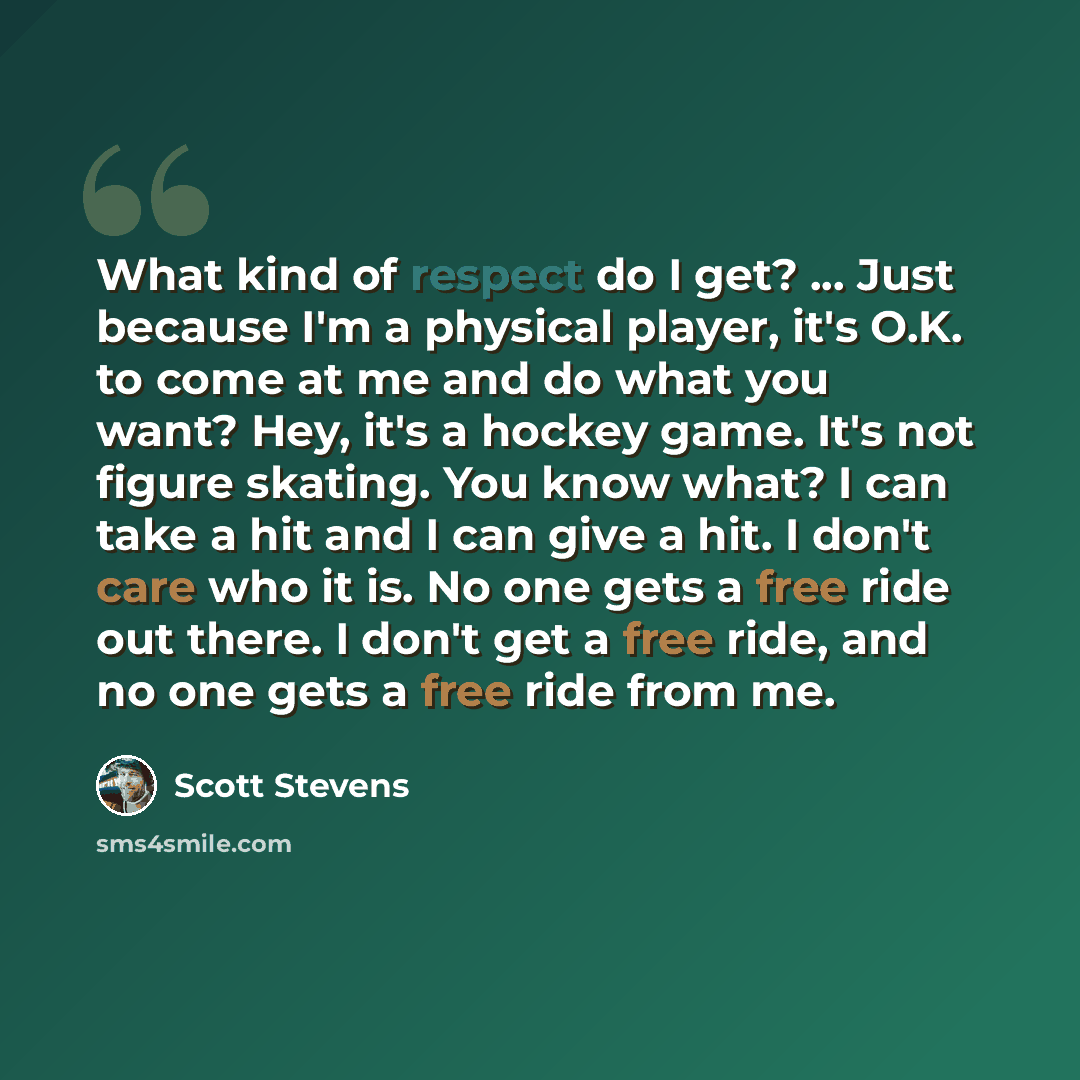 “What kind of respect do I get? ... Just because I'm a physical player, it's O.K. to come at me and do what you want? Hey, it's a hockey game. It's not figure skating. You know what? I can take a hit and I can give a hit. I don't care who it is. No one gets a free ride out there. I don't get a free…” quote by Scott Stevens