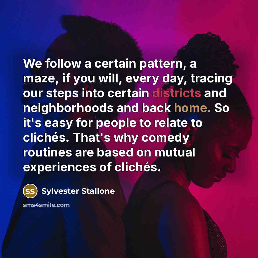 “We follow a certain pattern, a maze, if you will, every day, tracing our steps into certain districts and neighborhoods and back home. So it's easy for people to relate to clichés. That's why comedy routines are based on mutual experiences of clichés.” quote by Sylvester Stallone
