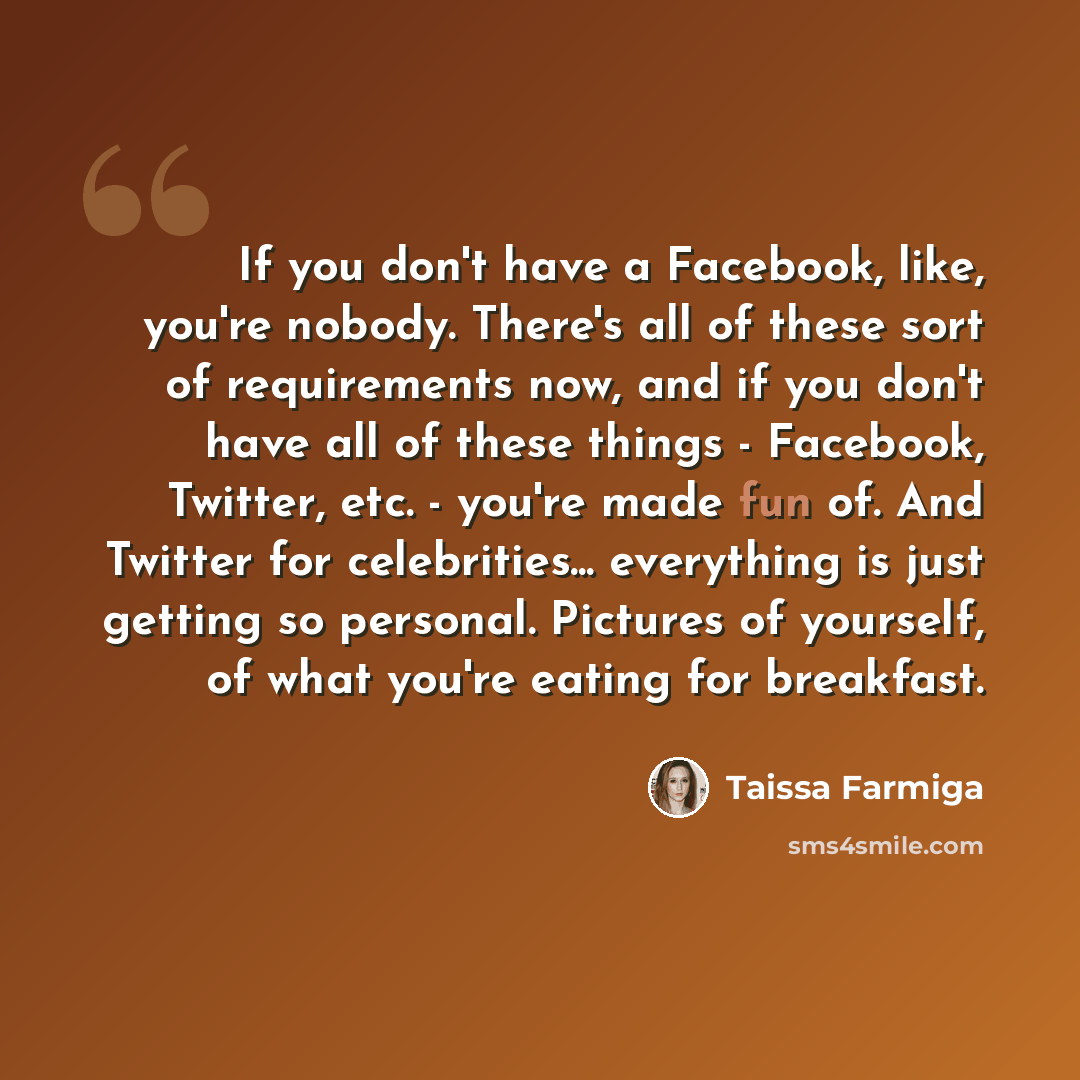 “If you don't have a Facebook, like, you're nobody. There's all of these sort of requirements now, and if you don't have all of these things - Facebook, Twitter, etc. - you're made fun of. And Twitter for celebrities... everything is just getting so personal. Pictures of yourself, of what you're…” quote by Taissa Farmiga
