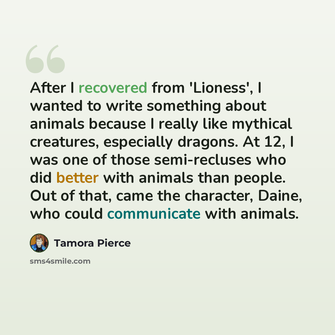 “After I recovered from 'Lioness', I wanted to write something about animals because I really like mythical creatures, especially dragons. At 12, I was one of those semi-recluses who did better with animals than people. Out of that, came the character, Daine, who could communicate with animals.” quote by Tamora Pierce