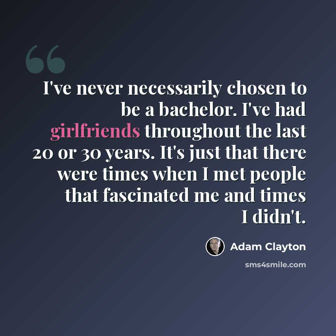 “I've never necessarily chosen to be a bachelor. I've had girlfriends throughout the last 20 or 30 years. It's just that there were times when I met people that fascinated me and times I didn't.” quote by Adam Clayton