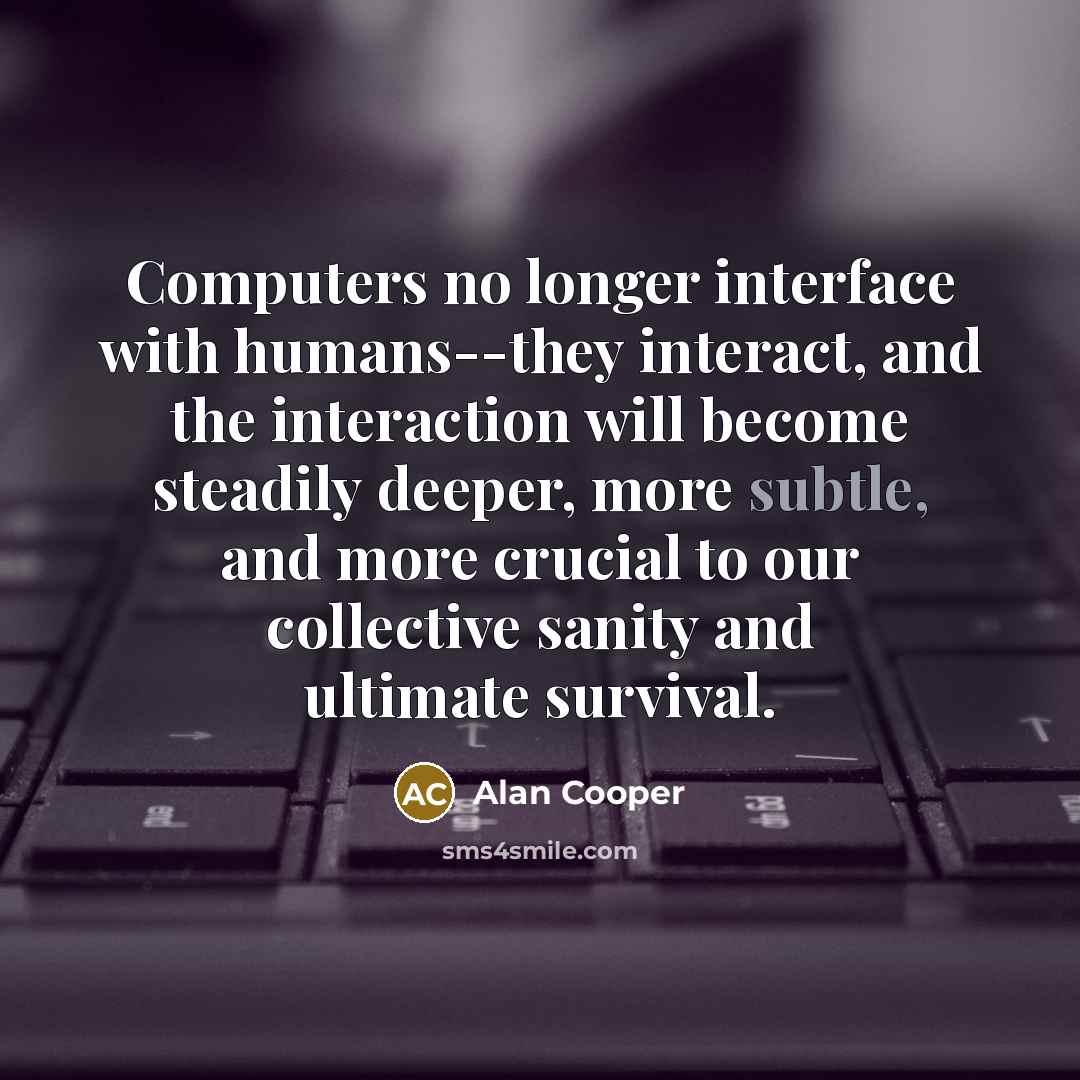“Computers no longer interface with humans--they interact, and the interaction will become steadily deeper, more subtle, and more crucial to our collective sanity and ultimate survival.” quote by Alan Cooper