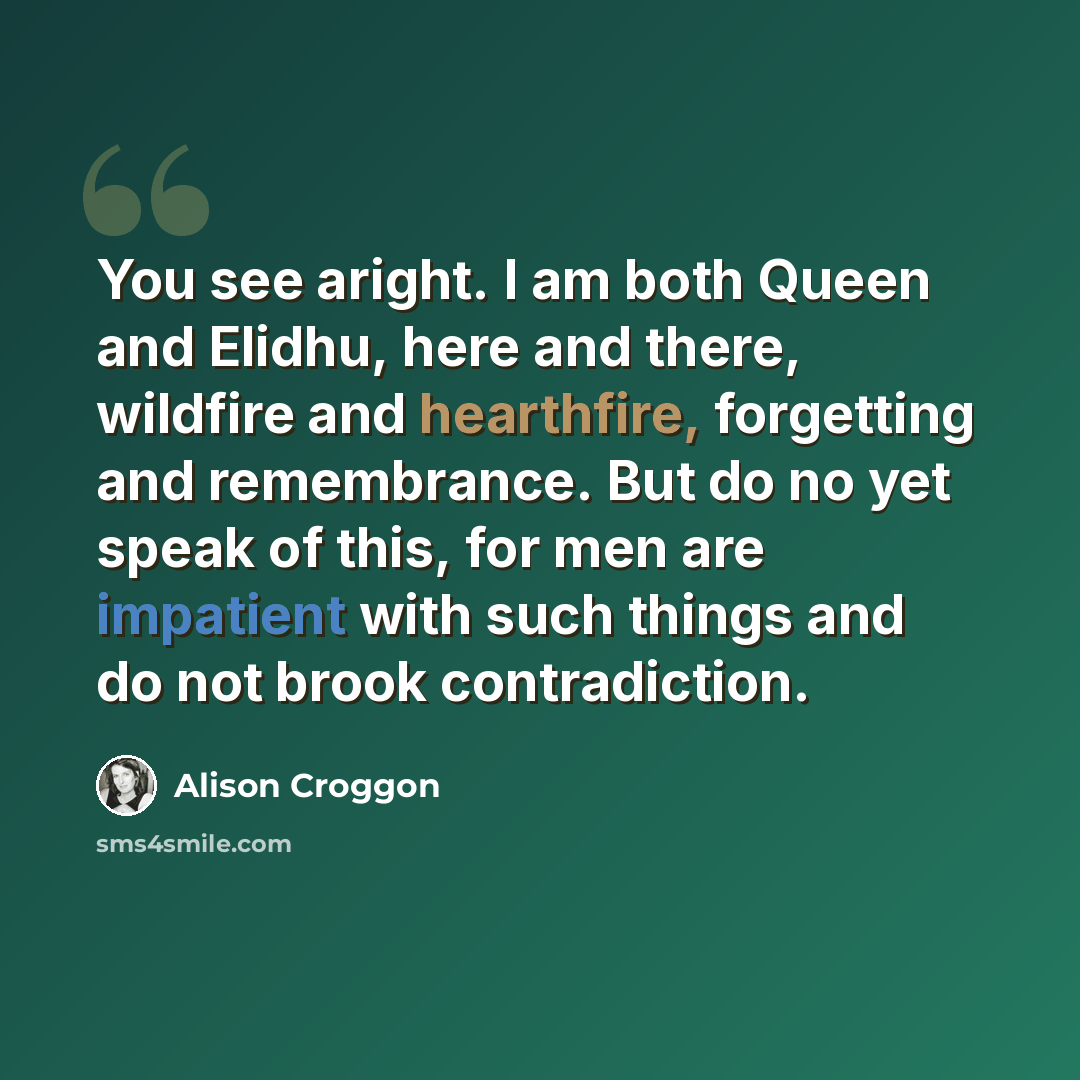 “You see aright. I am both Queen and Elidhu, here and there, wildfire and hearthfire, forgetting and remembrance. But do no yet speak of this, for men are impatient with such things and do not brook contradiction.” quote by Alison Croggon