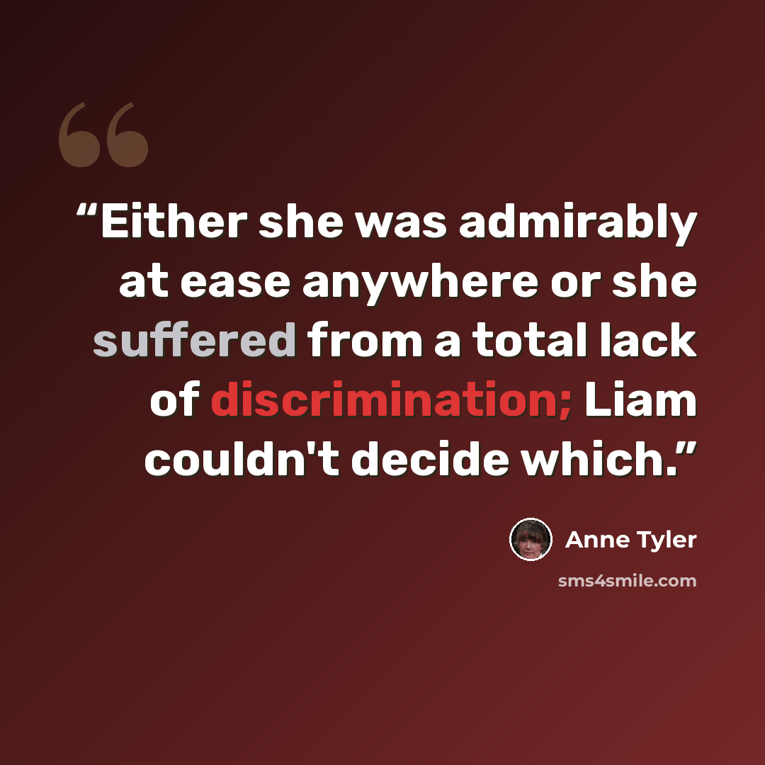 “Either she was admirably at ease anywhere or she suffered from a total lack of discrimination; Liam couldn't decide which.” quote by Anne Tyler