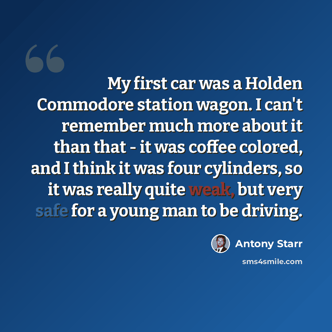 “My first car was a Holden Commodore station wagon. I can't remember much more about it than that - it was coffee colored, and I think it was four cylinders, so it was really quite weak, but very safe for a young man to be driving.” quote by Antony Starr