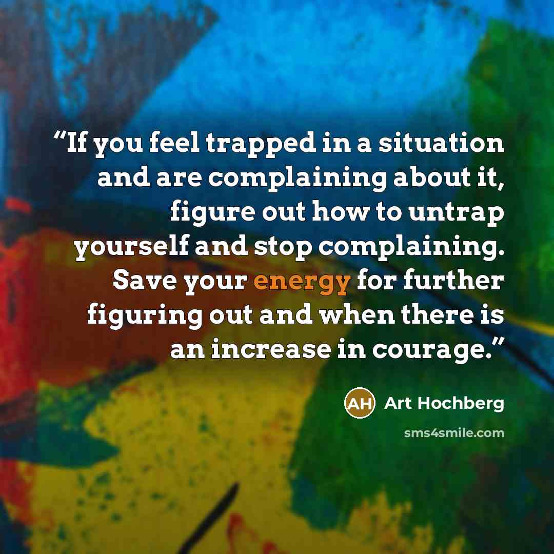 “If you feel trapped in a situation and are complaining about it, figure out how to untrap yourself and stop complaining. Save your energy for further figuring out and when there is an increase in courage.” quote by Art Hochberg