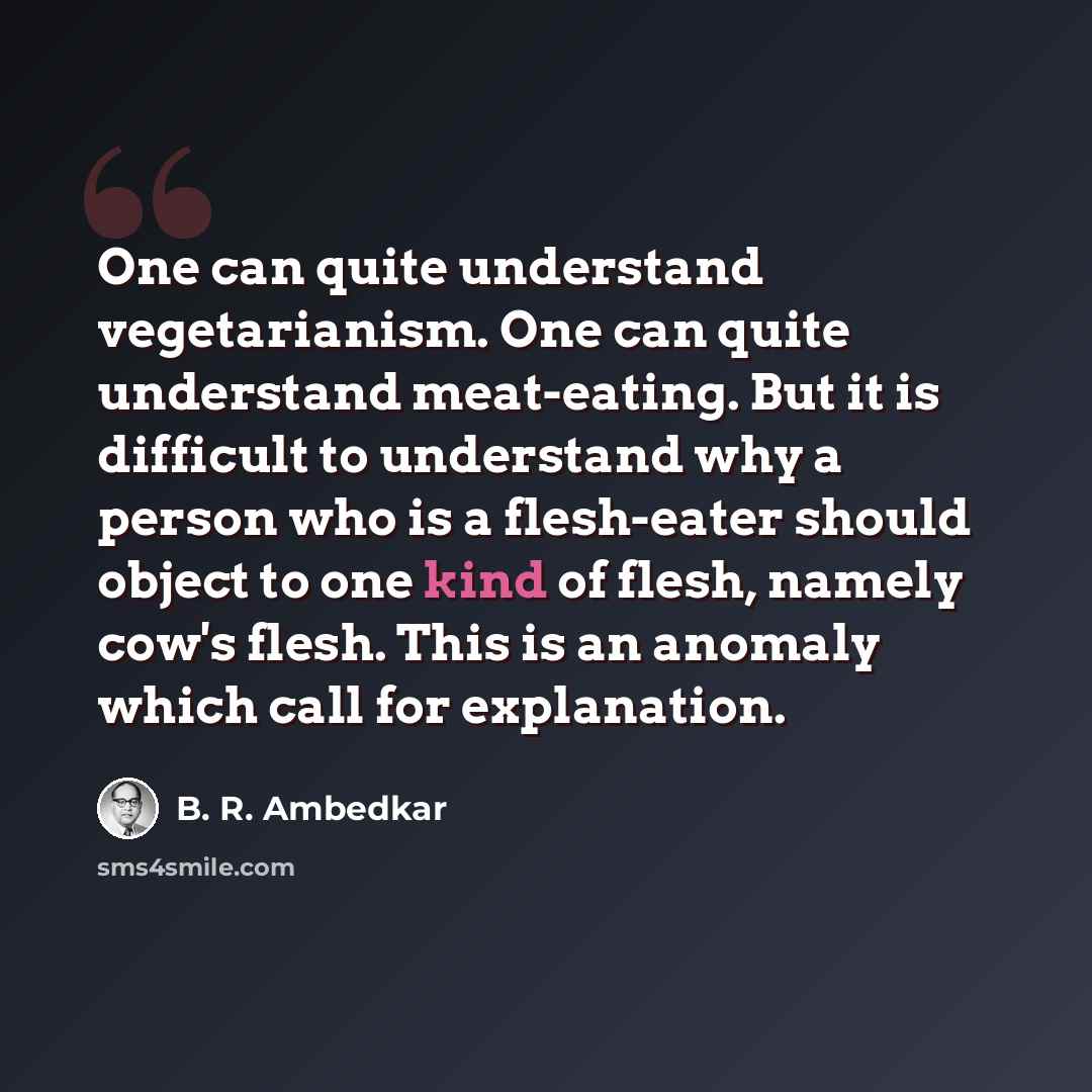 “One can quite understand vegetarianism. One can quite understand meat-eating. But it is difficult to understand why a person who is a flesh-eater should object to one kind of flesh, namely cow's flesh. This is an anomaly which call for explanation.” quote by B. R. Ambedkar
