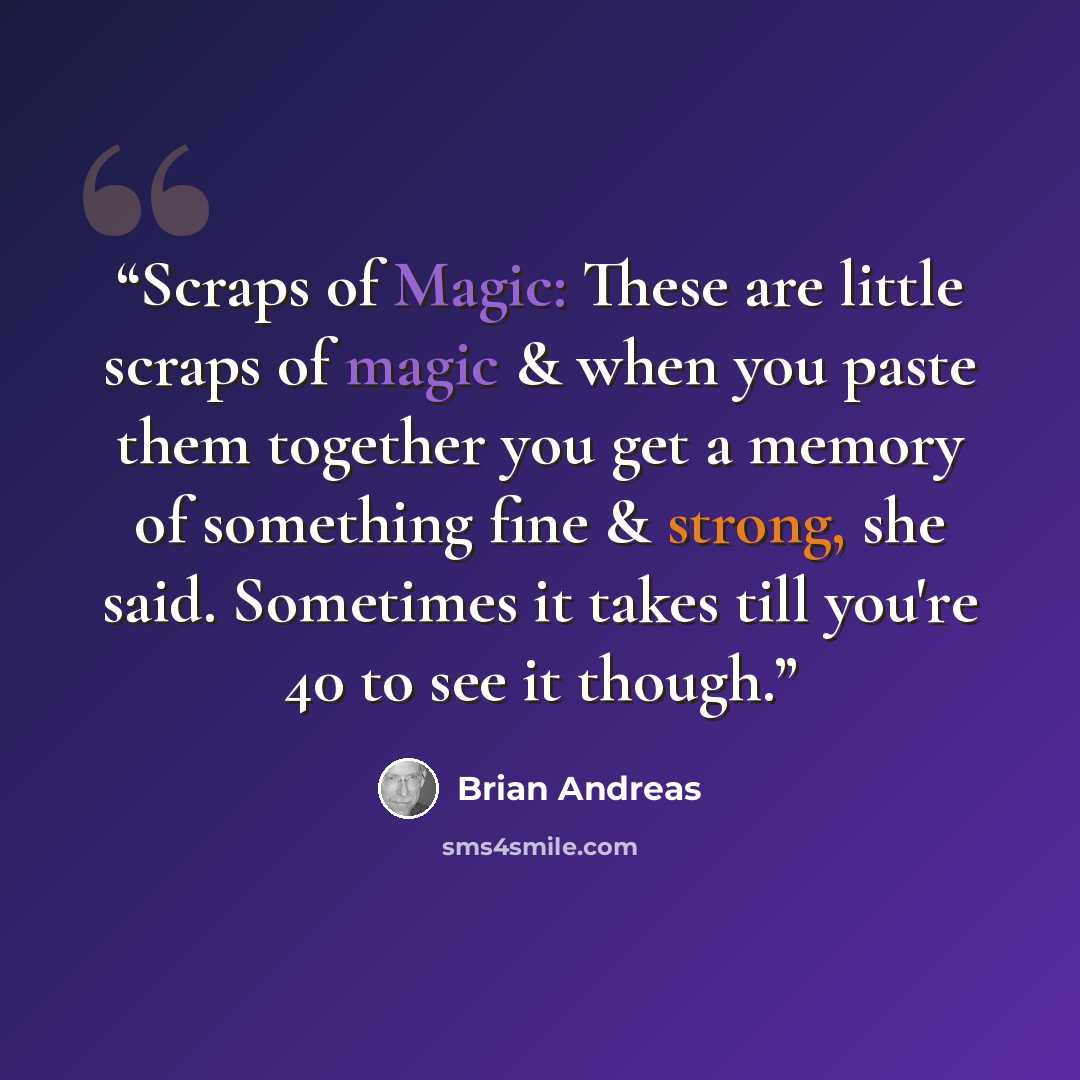 “Scraps of Magic: These are little scraps of magic & when you paste them together you get a memory of something fine & strong, she said. Sometimes it takes till you're 40 to see it though.” quote by Brian Andreas