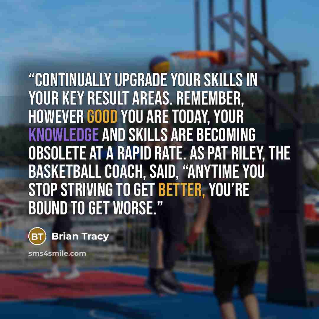 “Continually upgrade your skills in your key result areas. Remember, however good you are today, your knowledge and skills are becoming obsolete at a rapid rate. As Pat Riley, the basketball coach, said, “Anytime you stop striving to get better, you’re bound to get worse.” quote by Brian Tracy