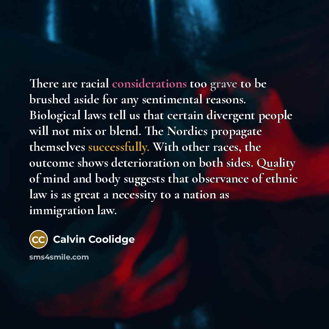 “There are racial considerations too grave to be brushed aside for any sentimental reasons. Biological laws tell us that certain divergent people will not mix or blend. The Nordics propagate themselves successfully. With other races, the outcome shows deterioration on both sides. Quality of mind…” quote by Calvin Coolidge