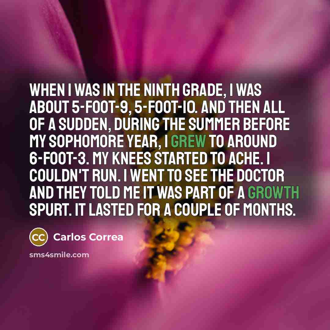 “When I was in the ninth grade, I was about 5-foot-9, 5-foot-10. And then all of a sudden, during the summer before my sophomore year, I grew to around 6-foot-3. My knees started to ache. I couldn't run. I went to see the doctor and they told me it was part of a growth spurt. It lasted for a couple…” quote by Carlos Correa
