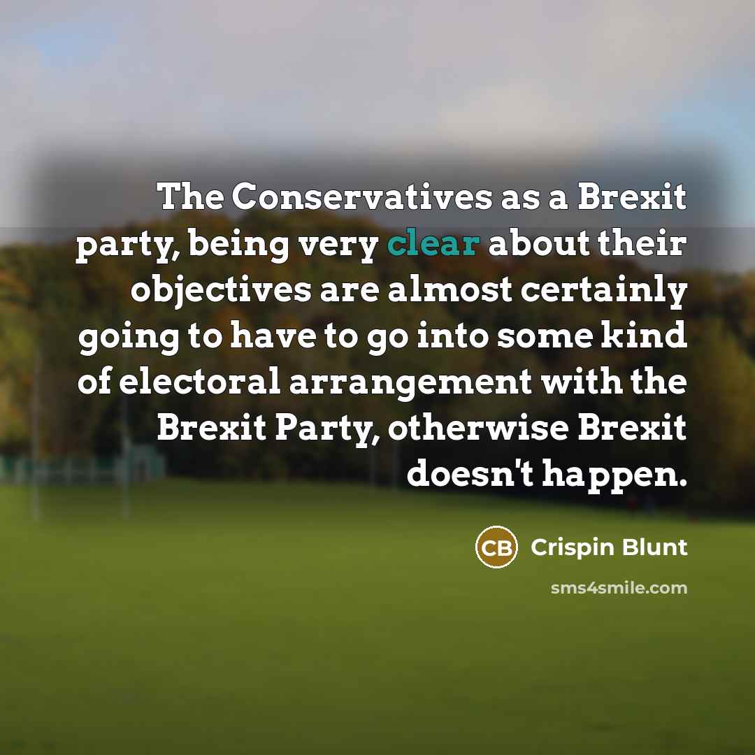 “The Conservatives as a Brexit party, being very clear about their objectives are almost certainly going to have to go into some kind of electoral arrangement with the Brexit Party, otherwise Brexit doesn't happen.” quote by Crispin Blunt