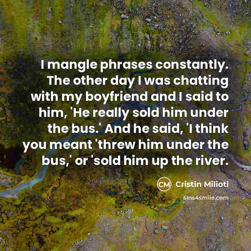 “I mangle phrases constantly. The other day I was chatting with my boyfriend and I said to him, 'He really sold him under the bus.' And he said, 'I think you meant 'threw him under the bus,' or 'sold him up the river.” quote by Cristin Milioti