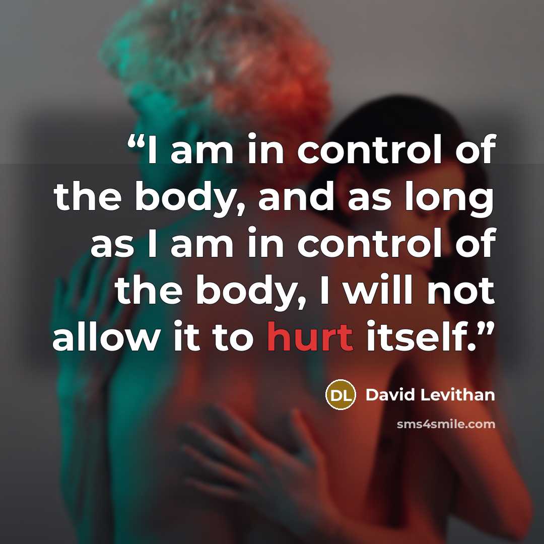 “I am in control of the body, and as long as I am in control of the body, I will not allow it to hurt itself.” quote by David Levithan