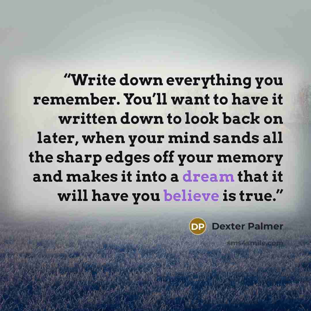 “Write down everything you remember. You’ll want to have it written down to look back on later, when your mind sands all the sharp edges off your memory and makes it into a dream that it will have you believe is true.” quote by Dexter Palmer