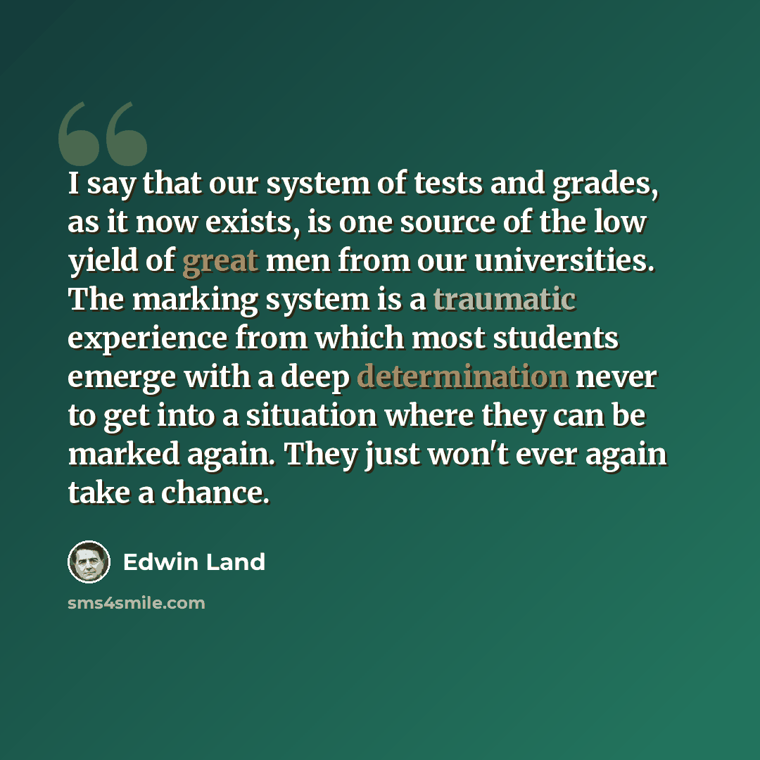 “I say that our system of tests and grades, as it now exists, is one source of the low yield of great men from our universities. The marking system is a traumatic experience from which most students emerge with a deep determination never to get into a situation where they can be marked again. They…” quote by Edwin Land