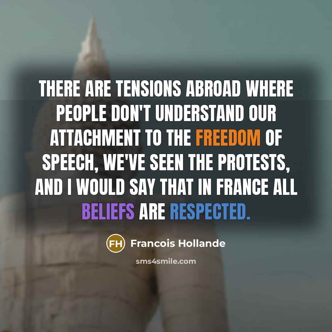 “There are tensions abroad where people don't understand our attachment to the freedom of speech, we've seen the protests, and I would say that in France all beliefs are respected.” quote by Francois Hollande