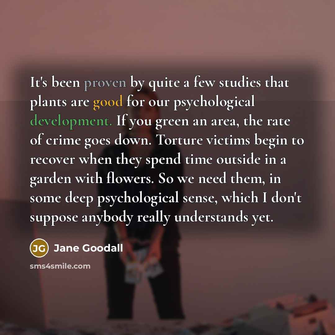 “It's been proven by quite a few studies that plants are good for our psychological development. If you green an area, the rate of crime goes down. Torture victims begin to recover when they spend time outside in a garden with flowers. So we need them, in some deep psychological sense, which I…” quote by Jane Goodall