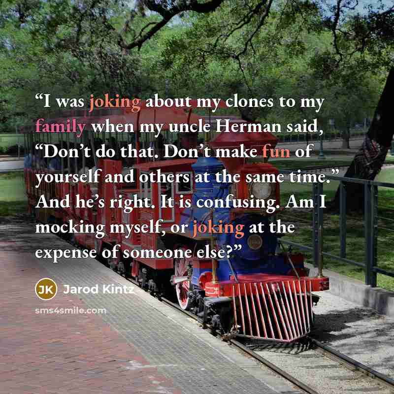 “I was joking about my clones to my family when my uncle Herman said, “Don’t do that. Don’t make fun of yourself and others at the same time.” And he’s right. It is confusing. Am I mocking myself, or joking at the expense of someone else?” quote by Jarod Kintz