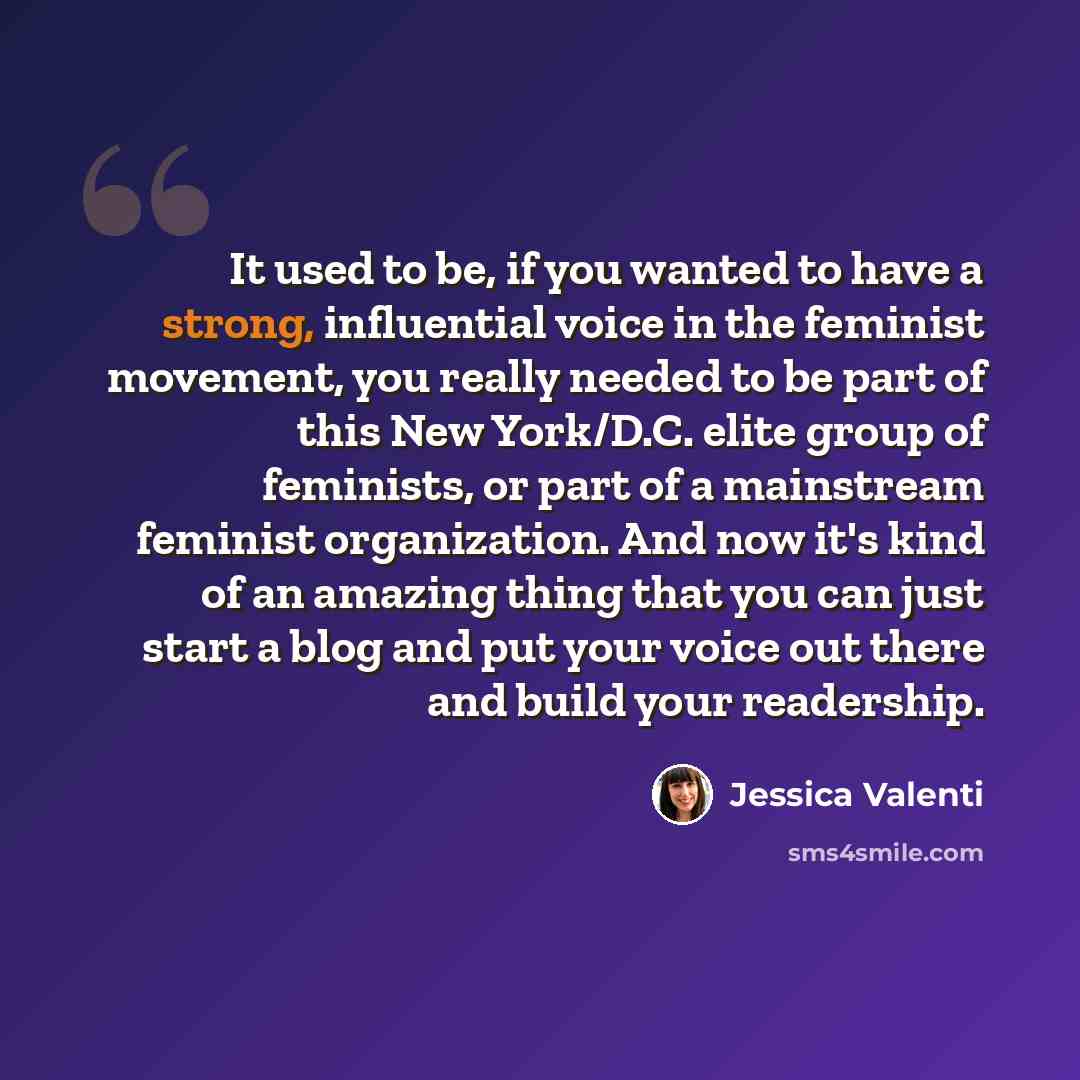 “It used to be, if you wanted to have a strong, influential voice in the feminist movement, you really needed to be part of this New York/D.C. elite group of feminists, or part of a mainstream feminist organization. And now it's kind of an amazing thing that you can just start a blog and put your…” quote by Jessica Valenti