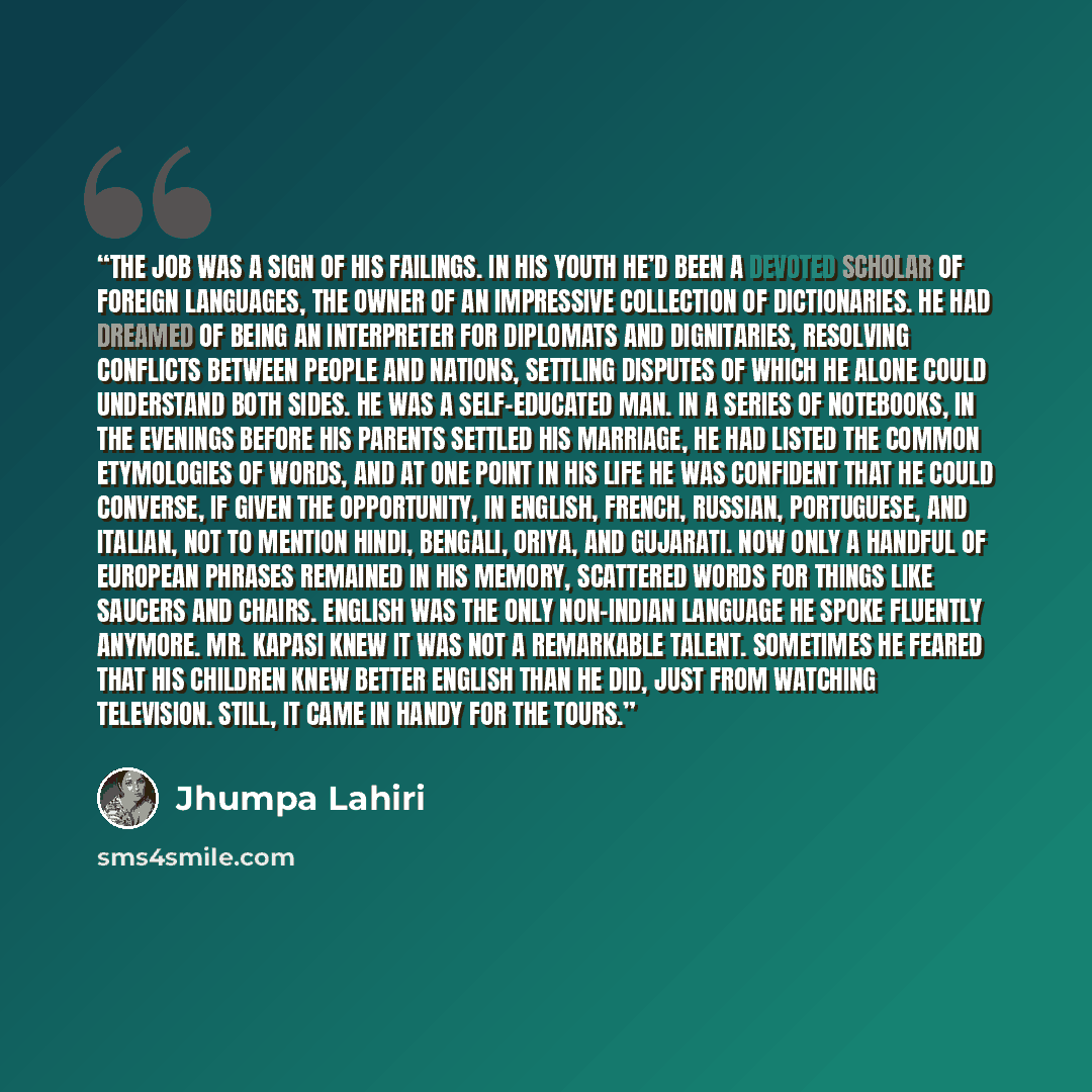 “The job was a sign of his failings. In his youth he’d been a devoted scholar of foreign languages, the owner of an impressive collection of dictionaries. He had dreamed of being an interpreter for diplomats and dignitaries, resolving conflicts between people and nations, settling disputes of which…” quote by Jhumpa Lahiri