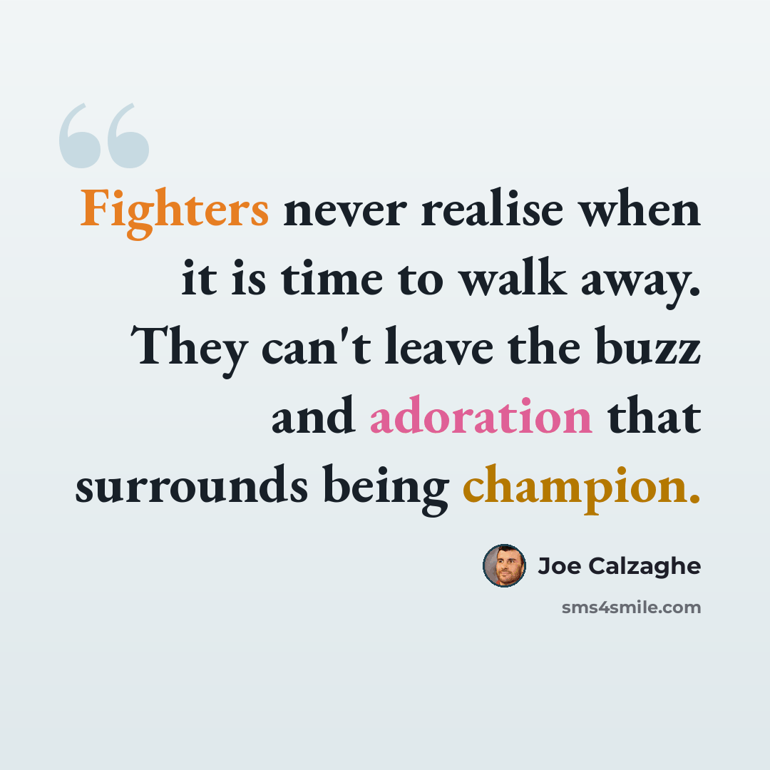 “Fighters never realise when it is time to walk away. They can't leave the buzz and adoration that surrounds being champion.” quote by Joe Calzaghe