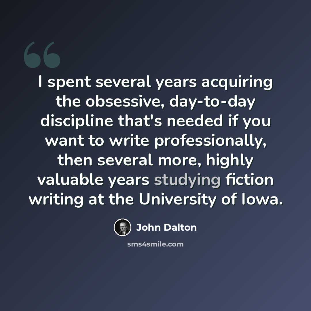 “I spent several years acquiring the obsessive, day-to-day discipline that's needed if you want to write professionally, then several more, highly valuable years studying fiction writing at the University of Iowa.” quote by John Dalton