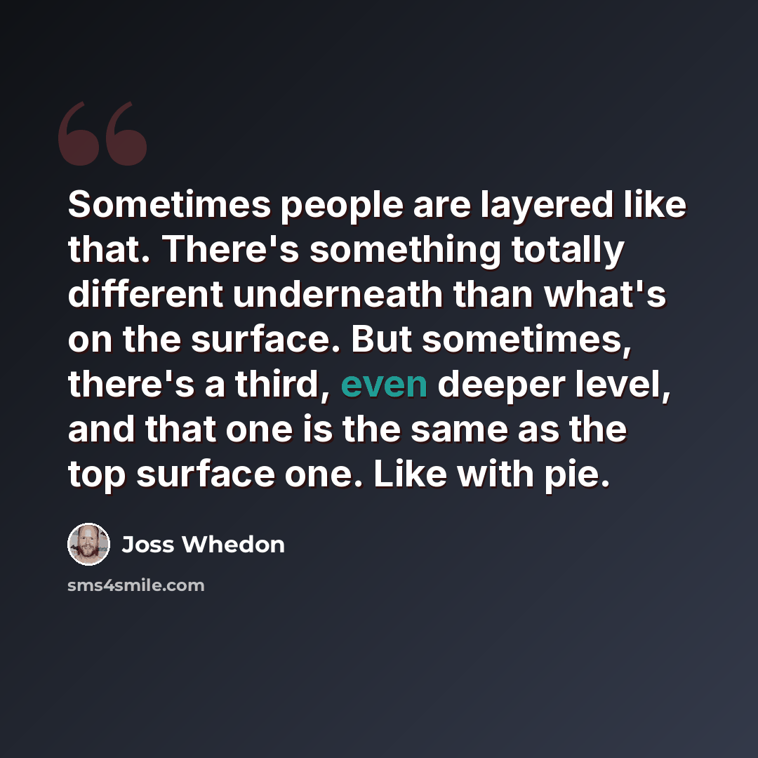 “Sometimes people are layered like that. There's something totally different underneath than what's on the surface. But sometimes, there's a third, even deeper level, and that one is the same as the top surface one. Like with pie.” quote by Joss Whedon
