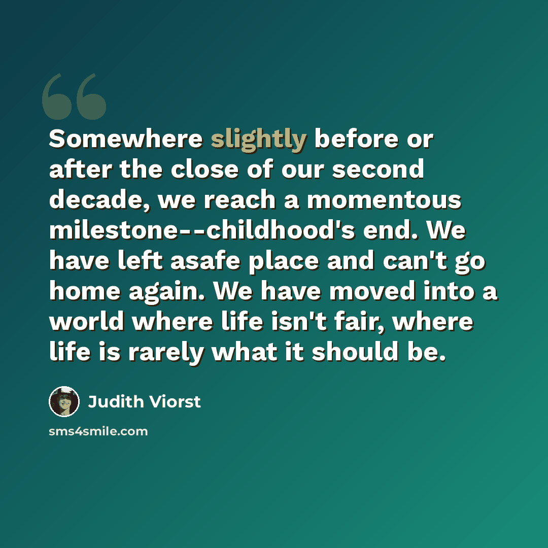 “Somewhere slightly before or after the close of our second decade, we reach a momentous milestone--childhood's end. We have left asafe place and can't go home again. We have moved into a world where life isn't fair, where life is rarely what it should be.” quote by Judith Viorst