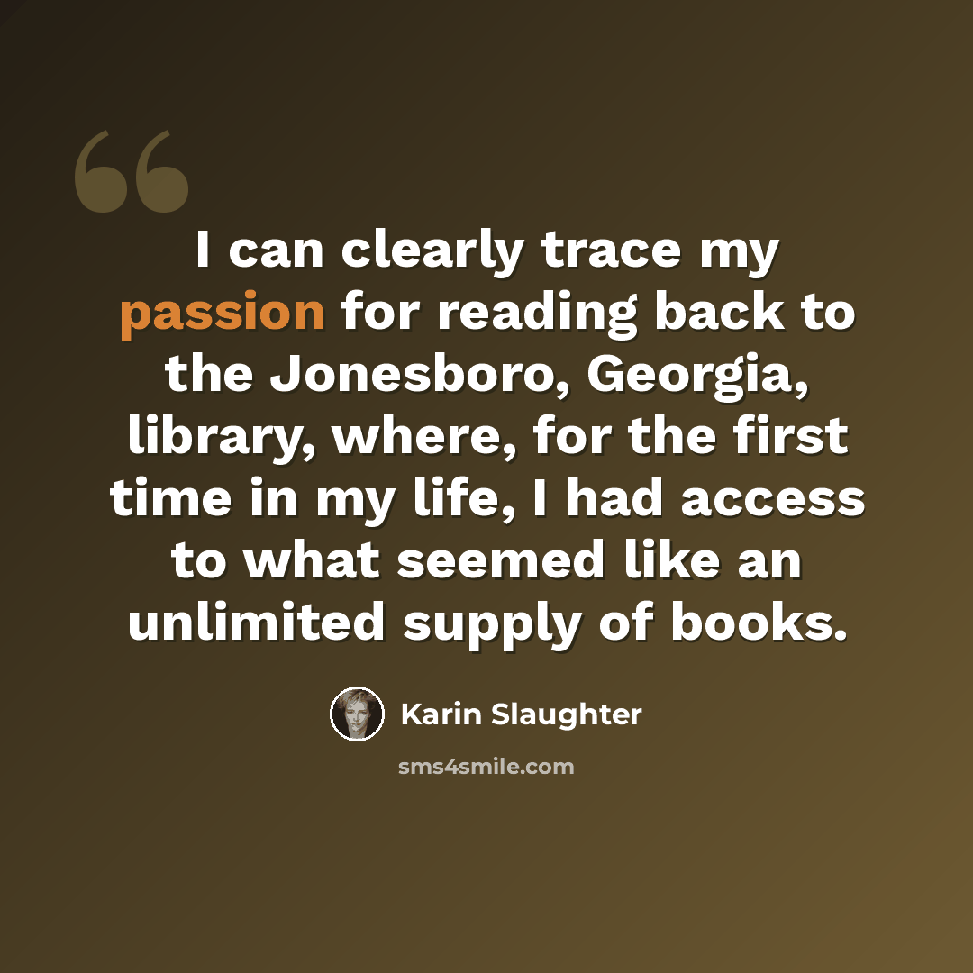 “I can clearly trace my passion for reading back to the Jonesboro, Georgia, library, where, for the first time in my life, I had access to what seemed like an unlimited supply of books.” quote by Karin Slaughter