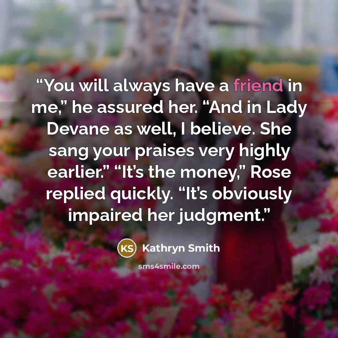 “You will always have a friend in me,” he assured her. “And in Lady Devane as well, I believe. She sang your praises very highly earlier.” “It’s the money,” Rose replied quickly. “It’s obviously impaired her judgment.” quote by Kathryn Smith