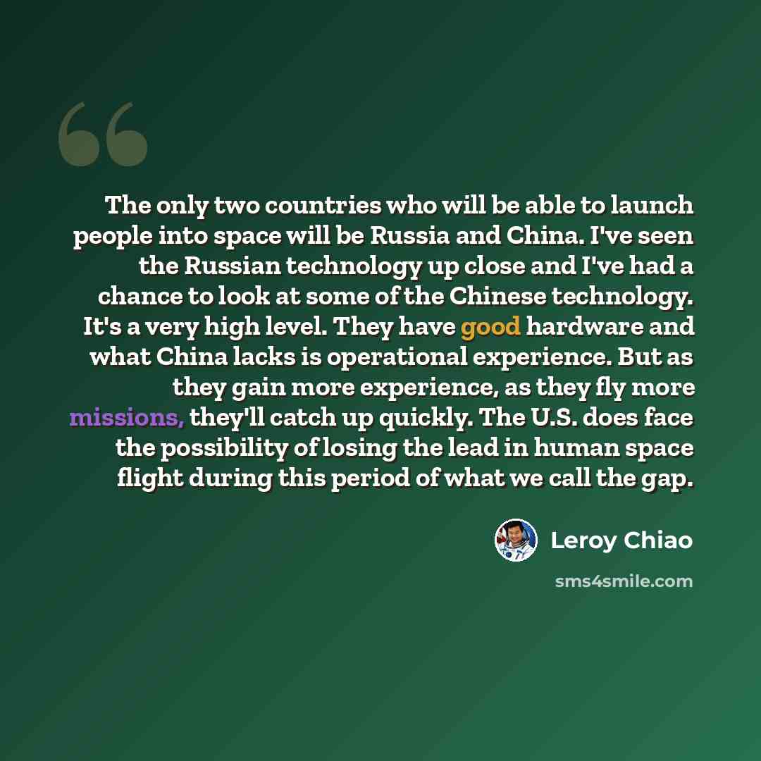 “The only two countries who will be able to launch people into space will be Russia and China. I've seen the Russian technology up close and I've had a chance to look at some of the Chinese technology. It's a very high level. They have good hardware and what China lacks is operational experience…” quote by Leroy Chiao