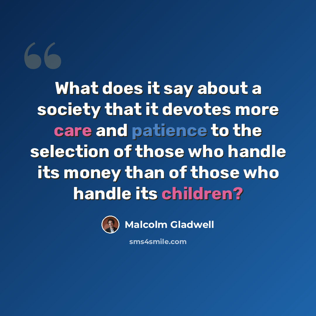 “What does it say about a society that it devotes more care and patience to the selection of those who handle its money than of those who handle its children?” quote by Malcolm Gladwell