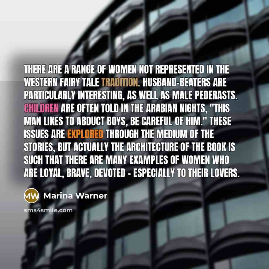“There are a range of women not represented in the Western fairy tale tradition. Husband-beaters are particularly interesting, as well as male pederasts. Children are often told in The Arabian Nights, "This man likes to abduct boys, be careful of him." These issues are explored through the medium…” quote by Marina Warner