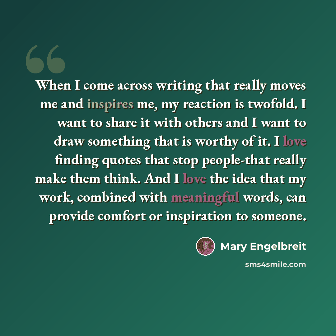 “When I come across writing that really moves me and inspires me, my reaction is twofold. I want to share it with others and I want to draw something that is worthy of it. I love finding quotes that stop people-that really make them think. And I love the idea that my work, combined with meaningful…” quote by Mary Engelbreit