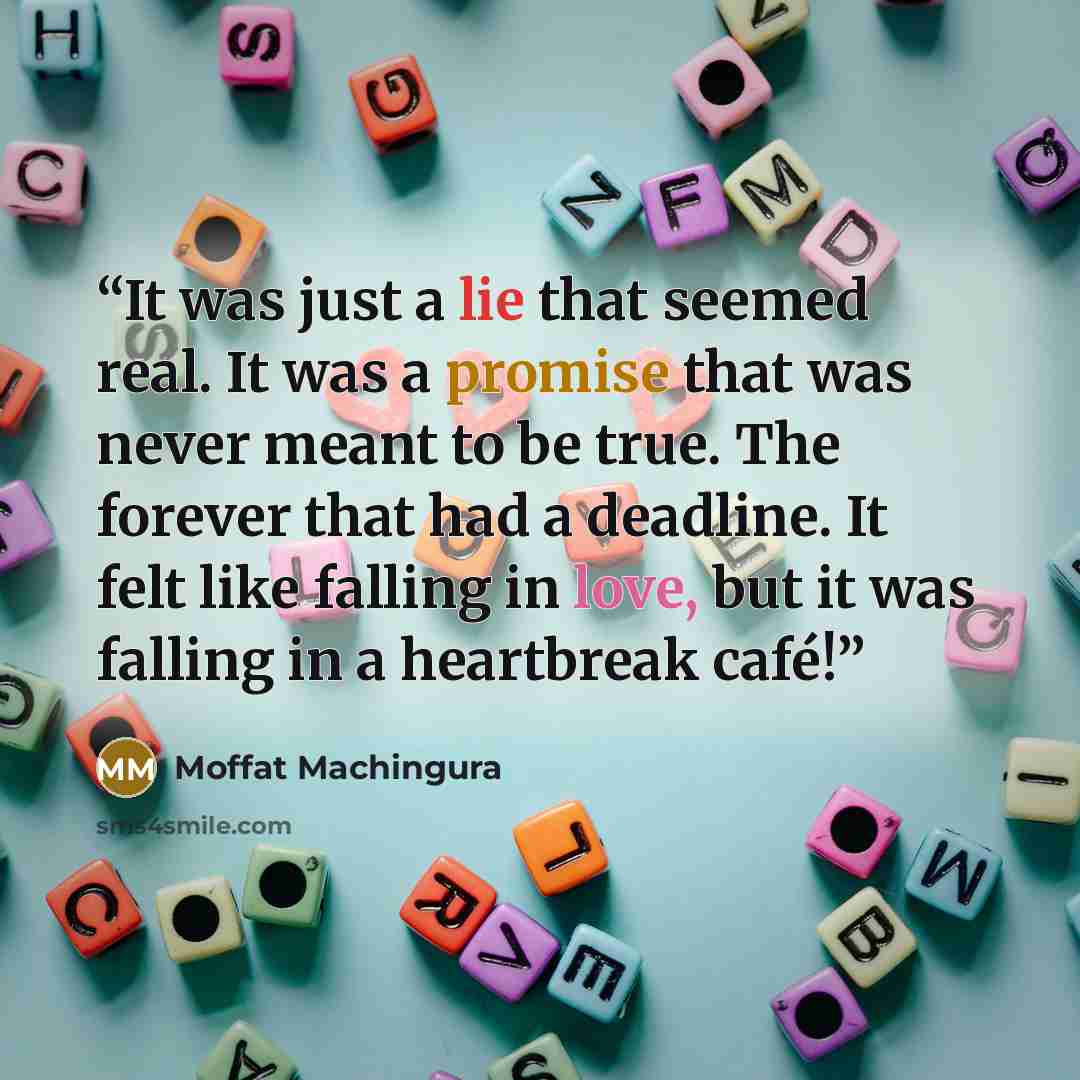 “It was just a lie that seemed real. It was a promise that was never meant to be true. The forever that had a deadline. It felt like falling in love, but it was falling in a heartbreak café!” quote by Moffat Machingura
