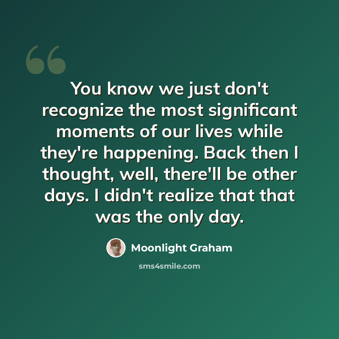 “You know we just don't recognize the most significant moments of our lives while they're happening. Back then I thought, well, there'll be other days. I didn't realize that that was the only day.” quote by Moonlight Graham