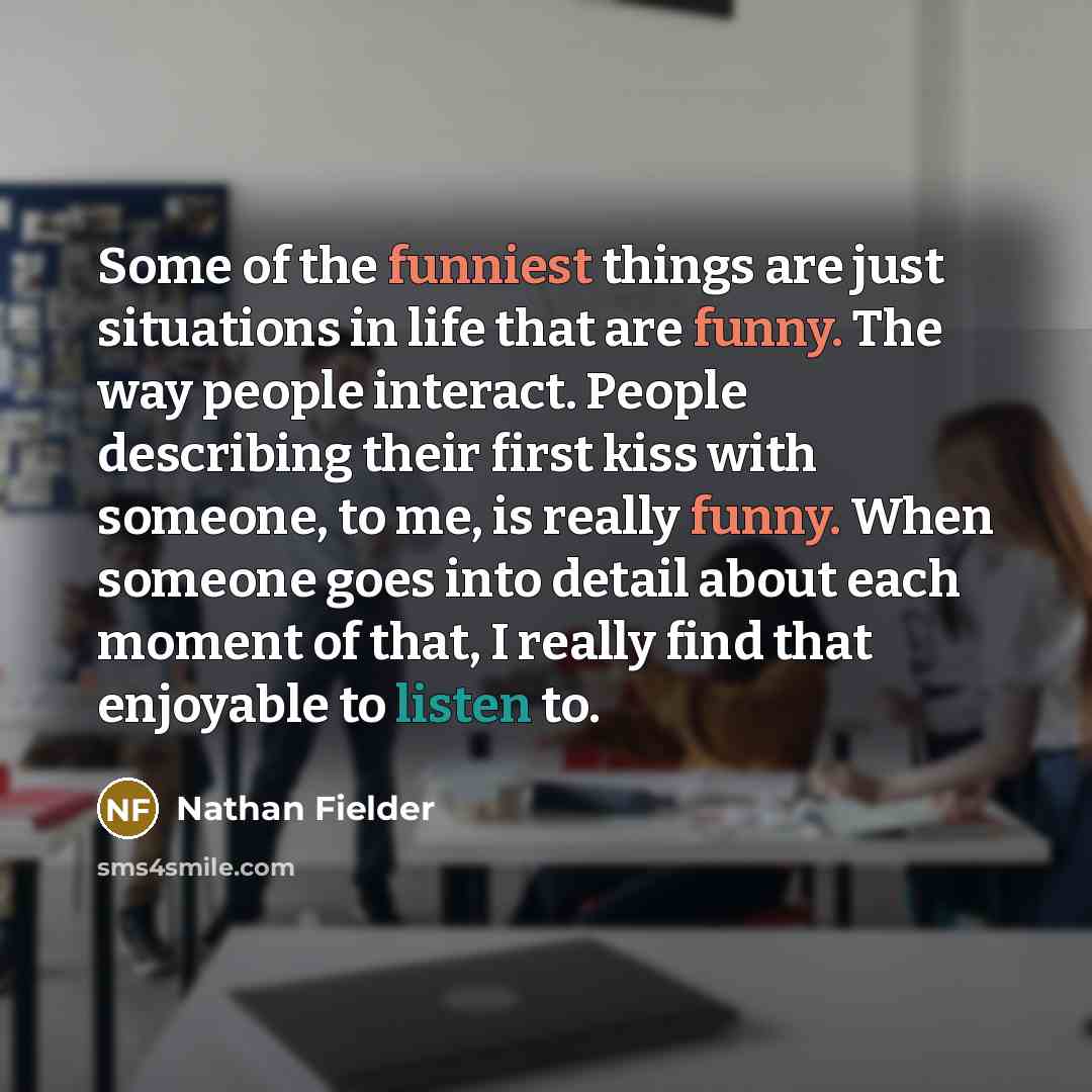 “Some of the funniest things are just situations in life that are funny. The way people interact. People describing their first kiss with someone, to me, is really funny. When someone goes into detail about each moment of that, I really find that enjoyable to listen to.” quote by Nathan Fielder