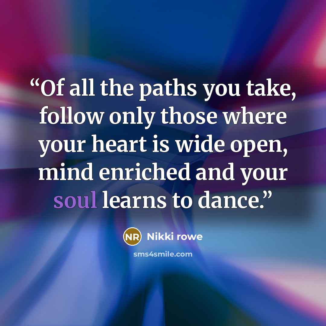 “Of all the paths you take, follow only those where your heart is wide open, mind enriched and your soul learns to dance.” quote by Nikki Rowe