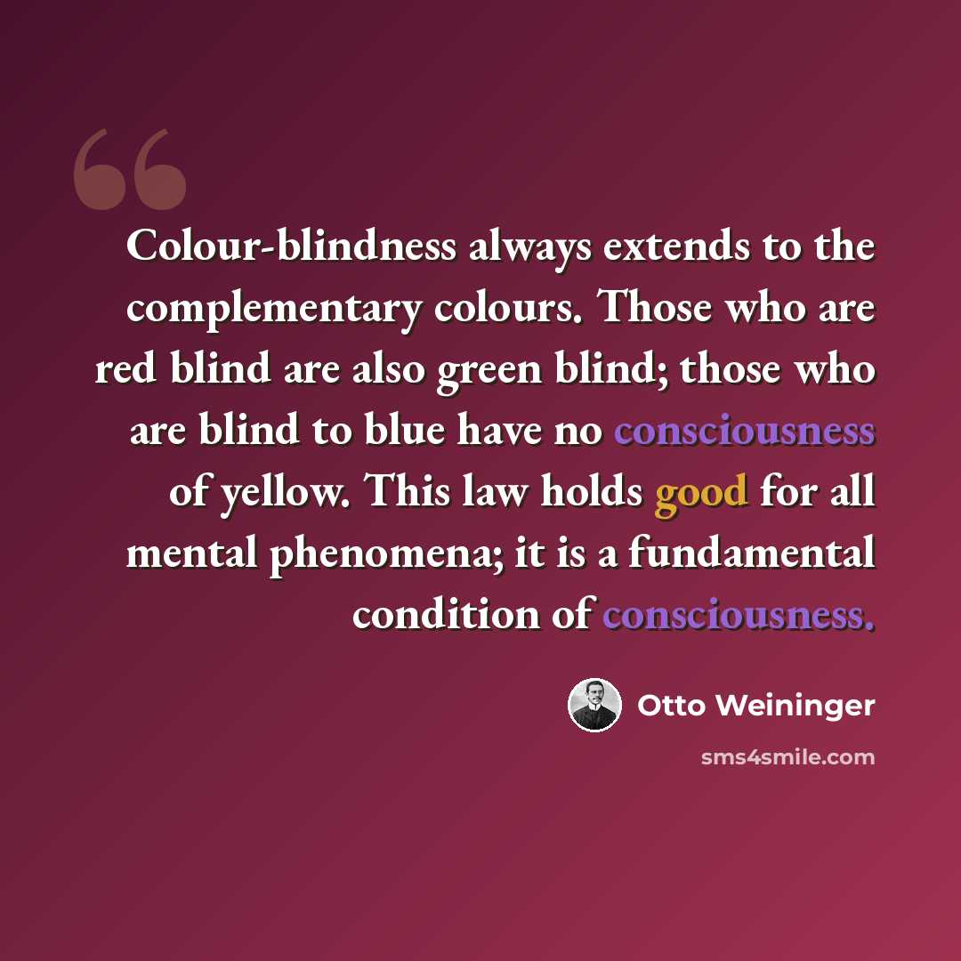 “Colour-blindness always extends to the complementary colours. Those who are red blind are also green blind; those who are blind to blue have no consciousness of yellow. This law holds good for all mental phenomena; it is a fundamental condition of consciousness.” quote by Otto Weininger