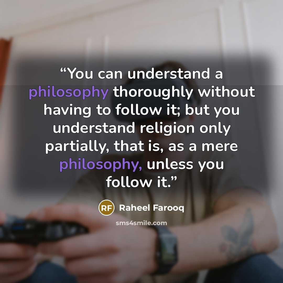 “You can understand a philosophy thoroughly without having to follow it; but you understand religion only partially, that is, as a mere philosophy, unless you follow it.” quote by Raheel Farooq