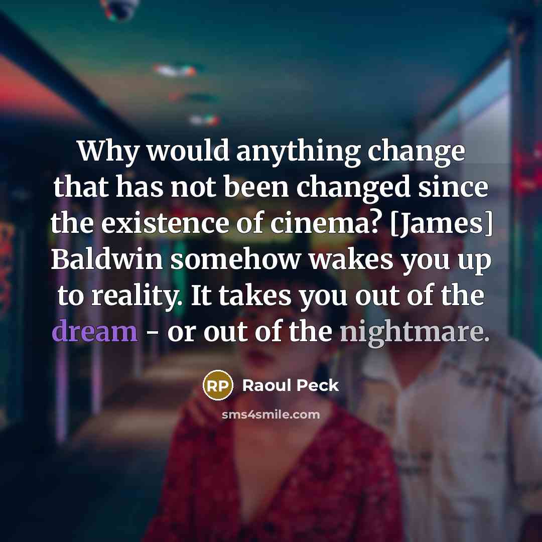“Why would anything change that has not been changed since the existence of cinema? [James] Baldwin somehow wakes you up to reality. It takes you out of the dream - or out of the nightmare.” quote by Raoul Peck