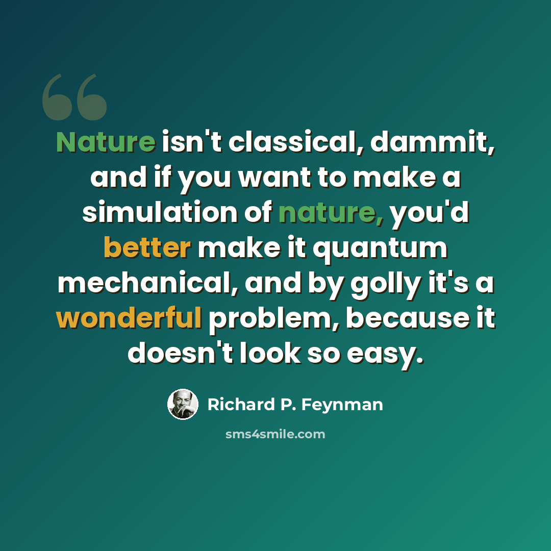 “Nature isn't classical, dammit, and if you want to make a simulation of nature, you'd better make it quantum mechanical, and by golly it's a wonderful problem, because it doesn't look so easy.” quote by Richard P. Feynman
