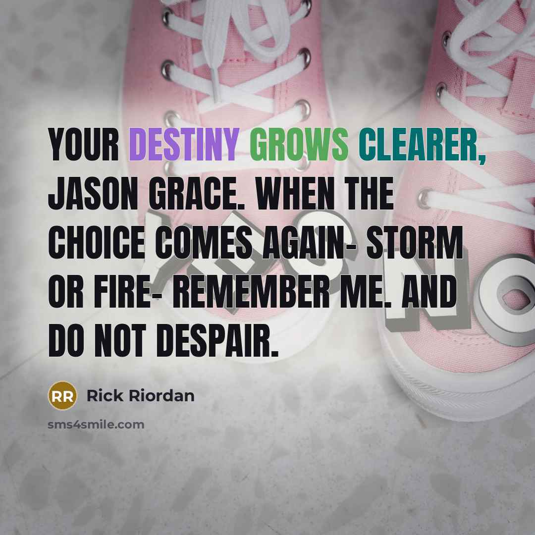 “Your destiny grows clearer, Jason Grace. When the choice comes again- storm or fire- remember me. And do not despair.” quote by Rick Riordan