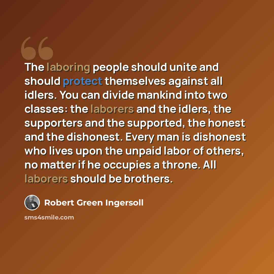 “The laboring people should unite and should protect themselves against all idlers. You can divide mankind into two classes: the laborers and the idlers, the supporters and the supported, the honest and the dishonest. Every man is dishonest who lives upon the unpaid labor of others, no matter if he…” quote by Robert Green Ingersoll