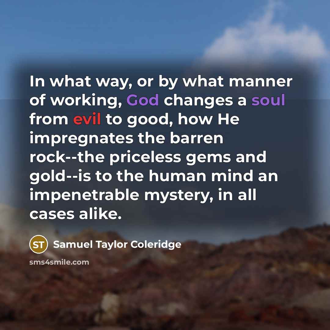 “In what way, or by what manner of working, God changes a soul from evil to good, how He impregnates the barren rock--the priceless gems and gold--is to the human mind an impenetrable mystery, in all cases alike.” quote by Samuel Taylor Coleridge